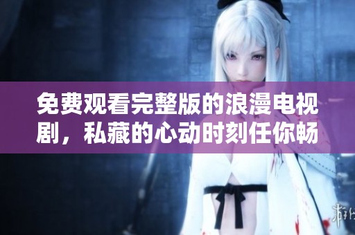 免費(fèi)觀看完整版的浪漫電視劇，私藏的心動(dòng)時(shí)刻任你暢享
