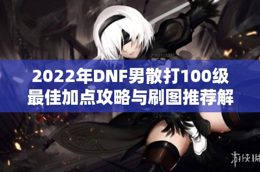 2022年DNF男散打100級最佳加點(diǎn)攻略與刷圖推薦解析