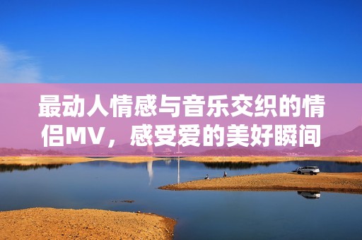 最動人情感與音樂交織的情侶MV，感受愛的美好瞬間