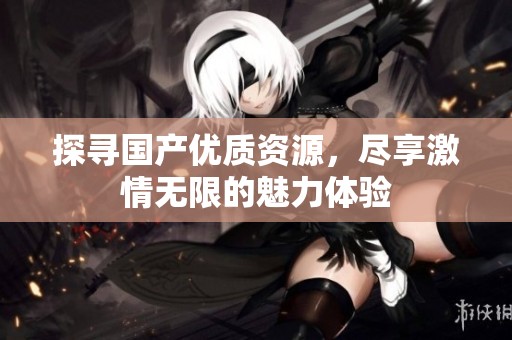 探尋國產(chǎn)優(yōu)質(zhì)資源，盡享激情無限的魅力體驗