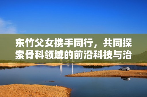 東竹父女?dāng)y手同行，共同探索骨科領(lǐng)域的前沿科技與治療方案