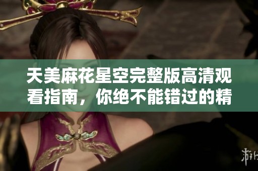天美麻花星空完整版高清觀看指南，你絕不能錯過的精彩盛宴