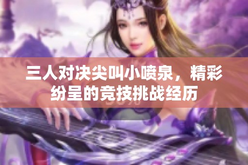 三人對(duì)決尖叫小噴泉，精彩紛呈的競技挑戰(zhàn)經(jīng)歷