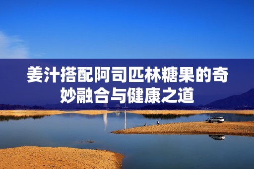 姜汁搭配阿司匹林糖果的奇妙融合與健康之道