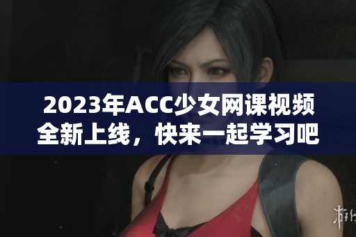 2023年ACC少女網(wǎng)課視頻全新上線，快來(lái)一起學(xué)習(xí)吧！