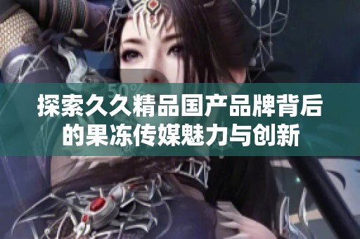 探索久久精品國產(chǎn)品牌背后的果凍傳媒魅力與創(chuàng)新