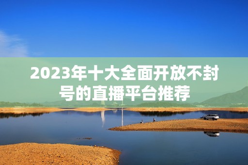 2023年十大全面開放不封號(hào)的直播平臺(tái)推薦