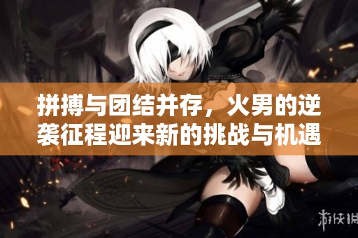 拼搏與團(tuán)結(jié)并存,火男的逆襲征程迎來新的挑戰(zhàn)與機(jī)遇 拼搏與團(tuán)結(jié)并存,火男的逆襲征程迎來新的挑戰(zhàn)與機(jī)遇