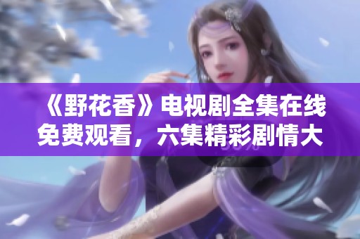 《野花香》電視劇全集在線免費觀看，六集精彩劇情大揭秘