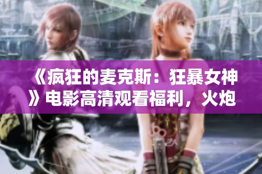《瘋狂的麥克斯：狂暴女神》電影高清觀看福利，火炮影院帶你領(lǐng)略狂熱之旅