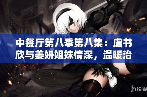 中餐廳第八季第八集：虞書欣與姜妍姐妹情深，溫暖治愈時刻