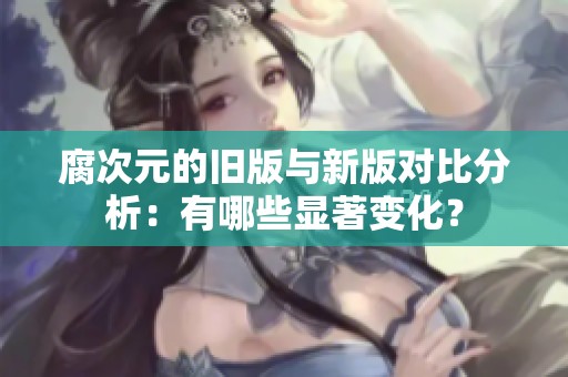 腐次元的舊版與新版對比分析：有哪些顯著變化？