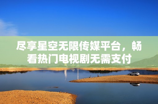 盡享星空無限傳媒平臺，暢看熱門電視劇無需支付
