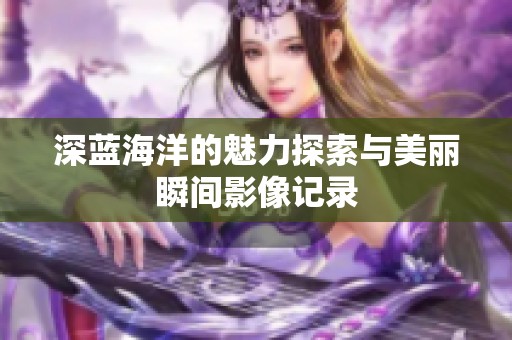 深藍(lán)海洋的魅力探索與美麗瞬間影像記錄 深藍(lán)海洋的魅力探索與美麗瞬間影像記錄