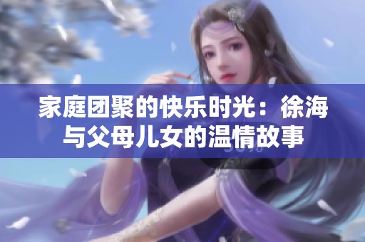 家庭團(tuán)聚的快樂時(shí)光：徐海與父母兒女的溫情故事