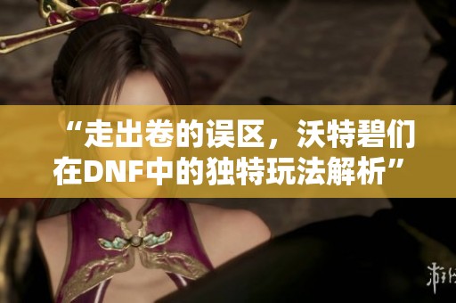 “走出卷的誤區(qū)，沃特碧們?cè)贒NF中的獨(dú)特玩法解析”