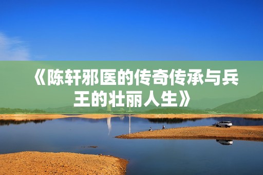 《陳軒邪醫(yī)的傳奇?zhèn)鞒信c兵王的壯麗人生》