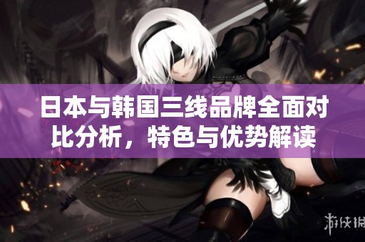 日本與韓國三線品牌全面對比分析，特色與優(yōu)勢解讀