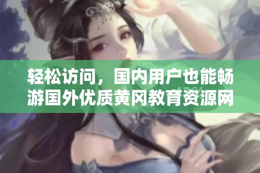 輕松訪問，國內(nèi)用戶也能暢游國外優(yōu)質(zhì)黃岡教育資源網(wǎng)站