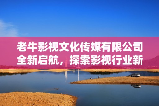 老牛影視文化傳媒有限公司全新啟航，探索影視行業(yè)新未來