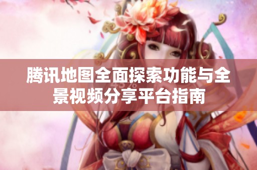 騰訊地圖全面探索功能與全景視頻分享平臺(tái)指南