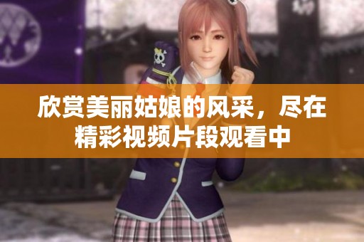 欣賞美麗姑娘的風(fēng)采，盡在精彩視頻片段觀看中