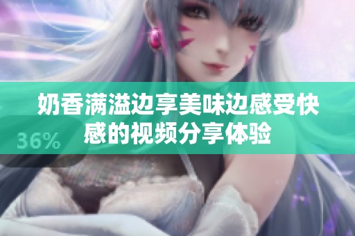 奶香滿溢邊享美味邊感受快感的視頻分享體驗