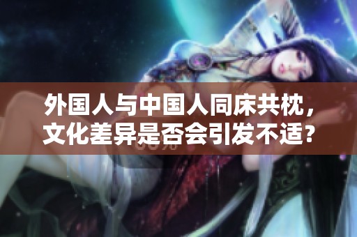 外國(guó)人與中國(guó)人同床共枕，文化差異是否會(huì)引發(fā)不適？