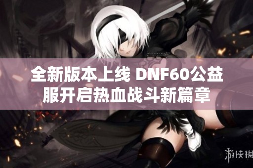 全新版本上線 DNF60公益服開啟熱血戰(zhàn)斗新篇章