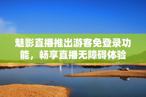 魅影直播推出游客免登錄功能，暢享直播無(wú)障礙體驗(yàn)