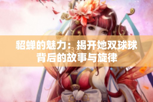 貂蟬的魅力：揭開她雙球球背后的故事與旋律