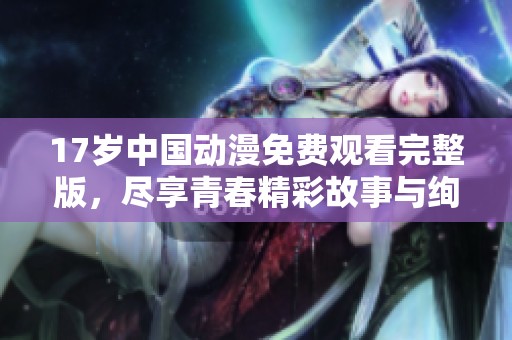 17歲中國(guó)動(dòng)漫免費(fèi)觀看完整版，盡享青春精彩故事與絢麗畫(huà)面