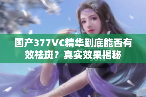 國(guó)產(chǎn)377VC精華到底能否有效祛斑？真實(shí)效果揭秘