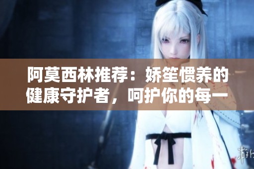 阿莫西林推薦：嬌笙慣養(yǎng)的健康守護(hù)者，呵護(hù)你的每一天