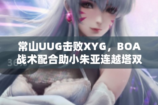 常山UUG擊敗XYG,BOA戰(zhàn)術(shù)配合助小朱亞連越塔雙殺 常山UUG擊敗XYG,BOA戰(zhàn)術(shù)配合助小朱亞連越塔雙殺