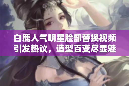 白鹿人氣明星臉部替換視頻引發(fā)熱議，造型百變盡顯魅力