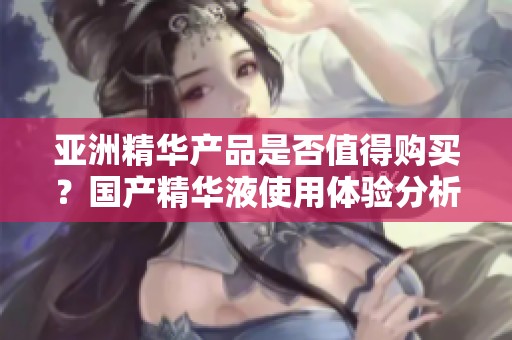 亞洲精華產(chǎn)品是否值得購買？國產(chǎn)精華液使用體驗分析