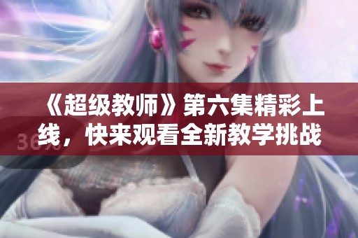 《超級教師》第六集精彩上線，快來觀看全新教學(xué)挑戰(zhàn)！