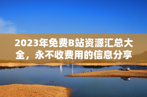 2023年免費B站資源匯總大全，永不收費用的信息分享