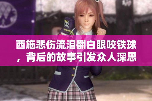 西施悲傷流淚翻白眼咬鐵球，背后的故事引發(fā)眾人深思