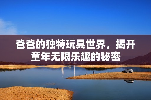 爸爸的獨特玩具世界，揭開童年無限樂趣的秘密
