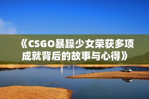 《CSGO暴躁少女榮獲多項(xiàng)成就背后的故事與心得》