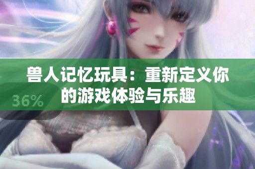 獸人記憶玩具：重新定義你的游戲體驗(yàn)與樂(lè)趣