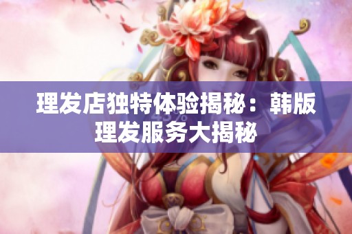 理發(fā)店獨(dú)特體驗(yàn)揭秘：韓版理發(fā)服務(wù)大揭秘