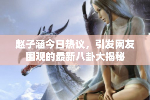 趙子涵今日熱議，引發(fā)網(wǎng)友圍觀的最新八卦大揭秘
