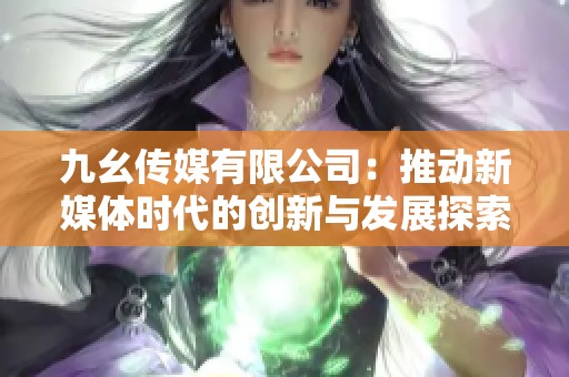 九幺傳媒有限公司:推動(dòng)新媒體時(shí)代的創(chuàng)新與發(fā)展探索 九幺傳媒有限公司:推動(dòng)新媒體時(shí)代的創(chuàng)新與發(fā)展探索