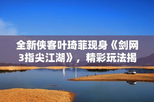 全新俠客葉琦菲現(xiàn)身《劍網(wǎng)3指尖江湖》，精彩玩法揭秘！