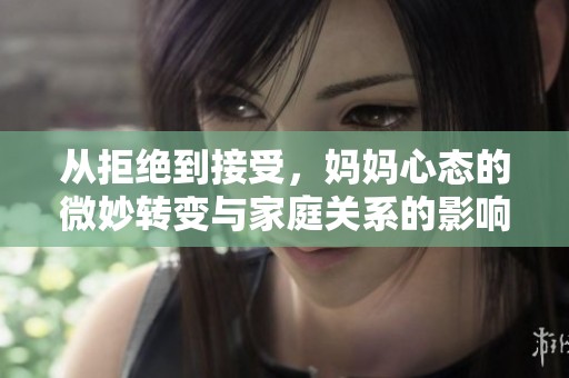 從拒絕到接受，媽媽心態(tài)的微妙轉(zhuǎn)變與家庭關(guān)系的影響