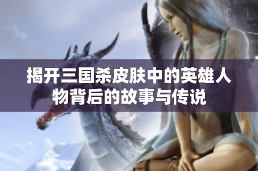揭開三國殺皮膚中的英雄人物背后的故事與傳說