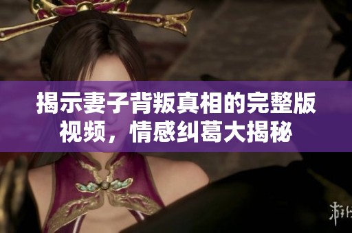 揭示妻子背叛真相的完整版視頻，情感糾葛大揭秘